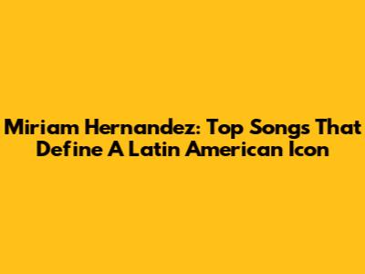 Miriam Hernandez: Top Songs That Define A Latin American Icon