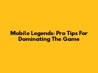 Mobile Legends: Pro Tips For Dominating The Game