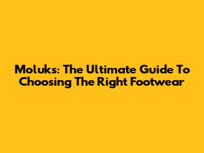 Moluks: The Ultimate Guide To Choosing The Right Footwear