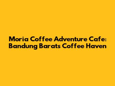 Moria Coffee Adventure Cafe: Bandung Barat's Coffee Haven