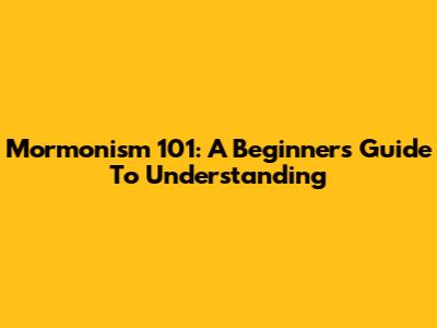 Mormonism 101: A Beginner's Guide To Understanding