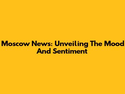 Moscow News: Unveiling The Mood And Sentiment