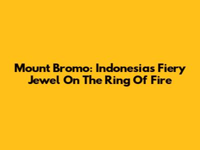 Mount Bromo: Indonesia's Fiery Jewel On The Ring Of Fire