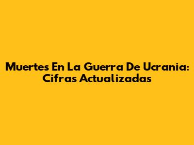 Muertes En La Guerra De Ucrania: Cifras Actualizadas