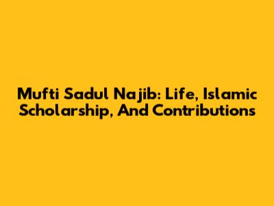 Mufti Sadul Najib: Life, Islamic Scholarship, And Contributions