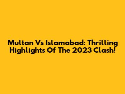 Multan Vs Islamabad: Thrilling Highlights Of The 2023 Clash!