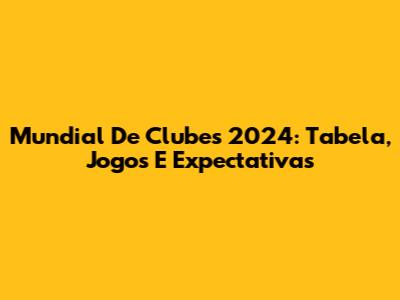 Mundial De Clubes 2024: Tabela, Jogos E Expectativas