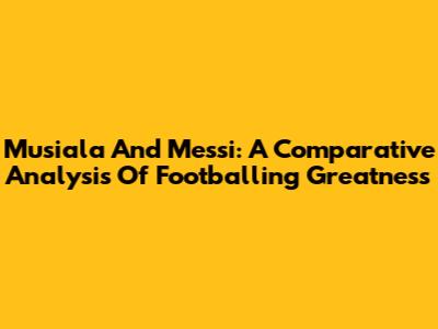Musiala And Messi: A Comparative Analysis Of Footballing Greatness