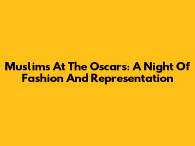 Muslims At The Oscars: A Night Of Fashion And Representation