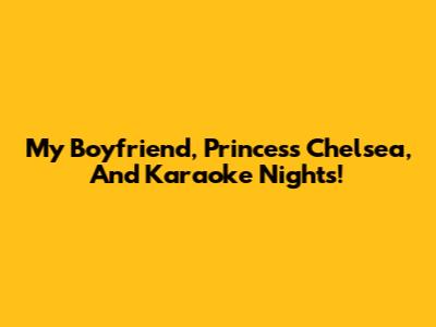 My Boyfriend, Princess Chelsea, And Karaoke Nights!