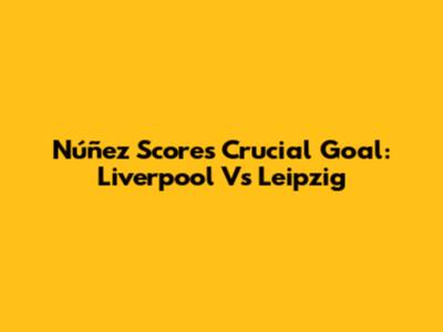 Núñez Scores Crucial Goal: Liverpool Vs Leipzig