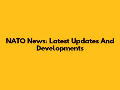 NATO News: Latest Updates And Developments