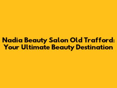 Nadia Beauty Salon Old Trafford: Your Ultimate Beauty Destination
