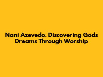 Nani Azevedo: Discovering God's Dreams Through Worship