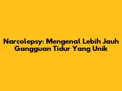 Narcolepsy: Mengenal Lebih Jauh Gangguan Tidur Yang Unik