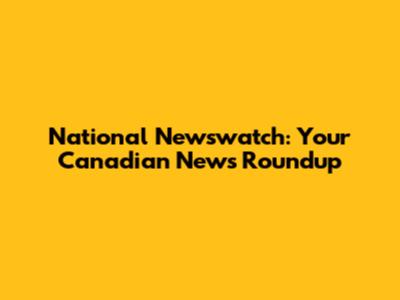 National Newswatch: Your Canadian News Roundup