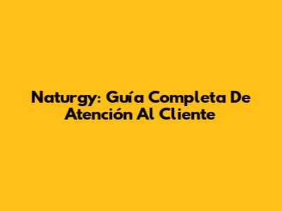 Naturgy: Guía Completa De Atención Al Cliente