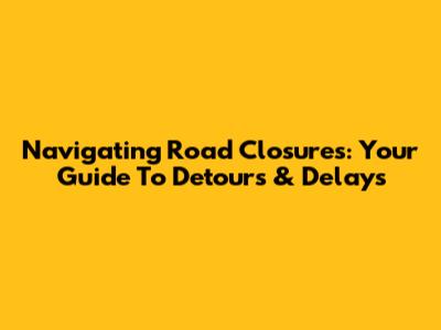 Navigating Road Closures: Your Guide To Detours & Delays