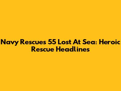 Navy Rescues 55 Lost At Sea: Heroic Rescue Headlines
