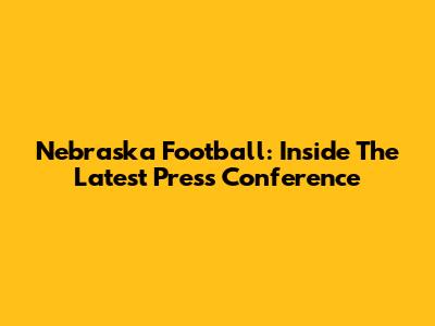 Nebraska Football: Inside The Latest Press Conference