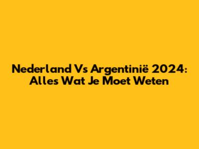 Nederland Vs Argentinië 2024: Alles Wat Je Moet Weten