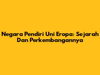 Negara Pendiri Uni Eropa: Sejarah Dan Perkembangannya