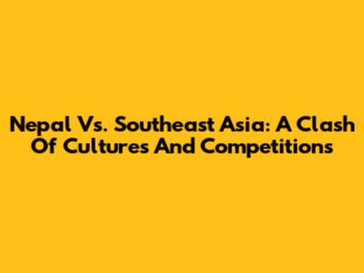 Nepal Vs. Southeast Asia: A Clash Of Cultures And Competitions