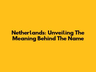 Netherlands: Unveiling The Meaning Behind The Name