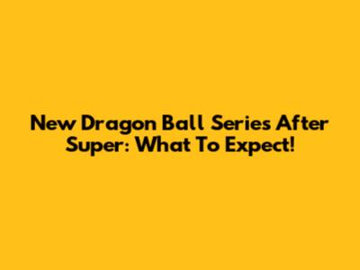 New Dragon Ball Series After Super: What To Expect!
