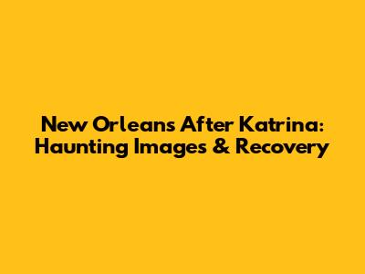 New Orleans After Katrina: Haunting Images & Recovery