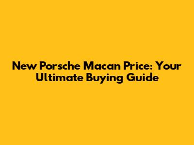 New Porsche Macan Price: Your Ultimate Buying Guide