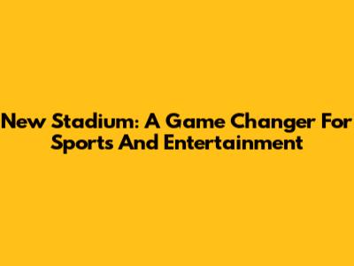 New Stadium: A Game Changer For Sports And Entertainment