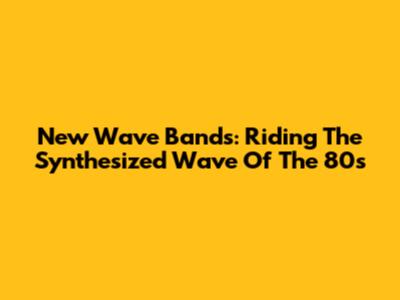 New Wave Bands: Riding The Synthesized Wave Of The 80s