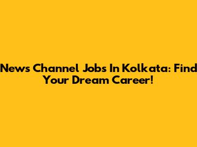 News Channel Jobs In Kolkata: Find Your Dream Career!
