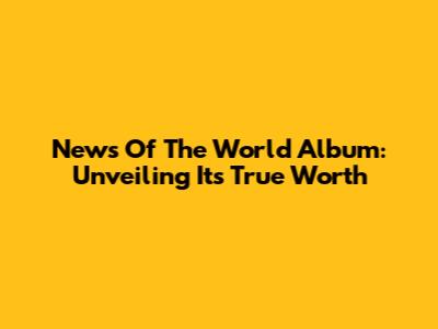 News Of The World Album: Unveiling Its True Worth