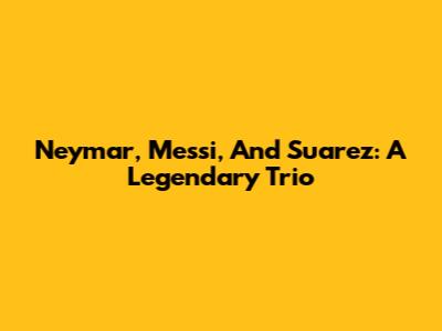 Neymar, Messi, And Suarez: A Legendary Trio