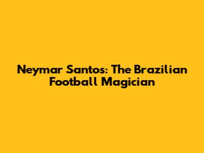 Neymar Santos: The Brazilian Football Magician