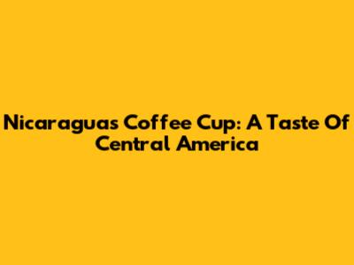 Nicaragua's Coffee Cup: A Taste Of Central America