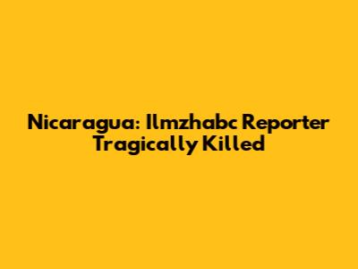 Nicaragua: Ilmzhabc Reporter Tragically Killed