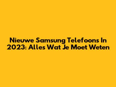 Nieuwe Samsung Telefoons In 2023: Alles Wat Je Moet Weten