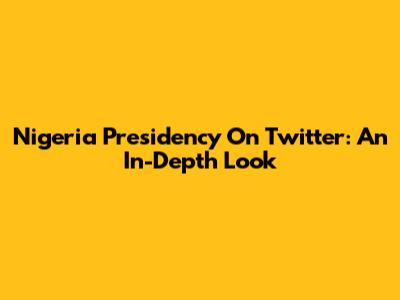 Nigeria Presidency On Twitter: An In-Depth Look