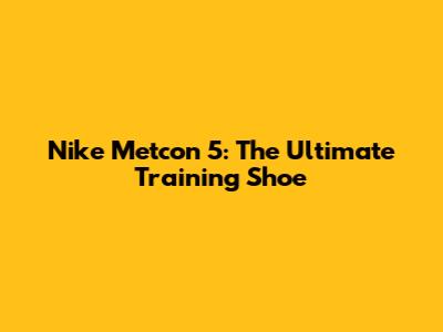 Nike Metcon 5: The Ultimate Training Shoe