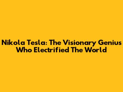 Nikola Tesla: The Visionary Genius Who Electrified The World