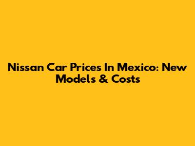 Nissan Car Prices In Mexico: New Models & Costs