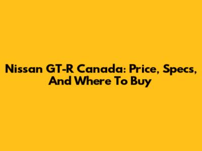 Nissan GT-R Canada: Price, Specs, And Where To Buy