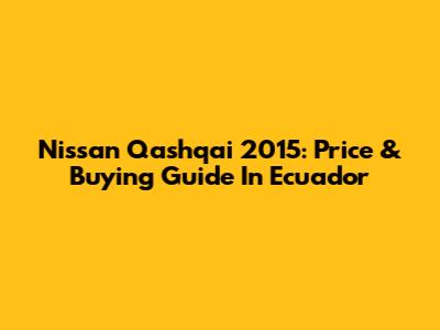 Nissan Qashqai 2015: Price & Buying Guide In Ecuador