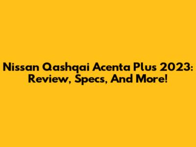 Nissan Qashqai Acenta Plus 2023: Review, Specs, And More!
