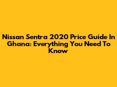 Nissan Sentra 2020 Price Guide In Ghana: Everything You Need To Know