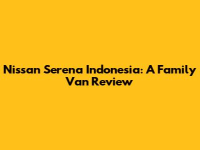 Nissan Serena Indonesia: A Family Van Review