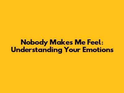 Nobody Makes Me Feel: Understanding Your Emotions
